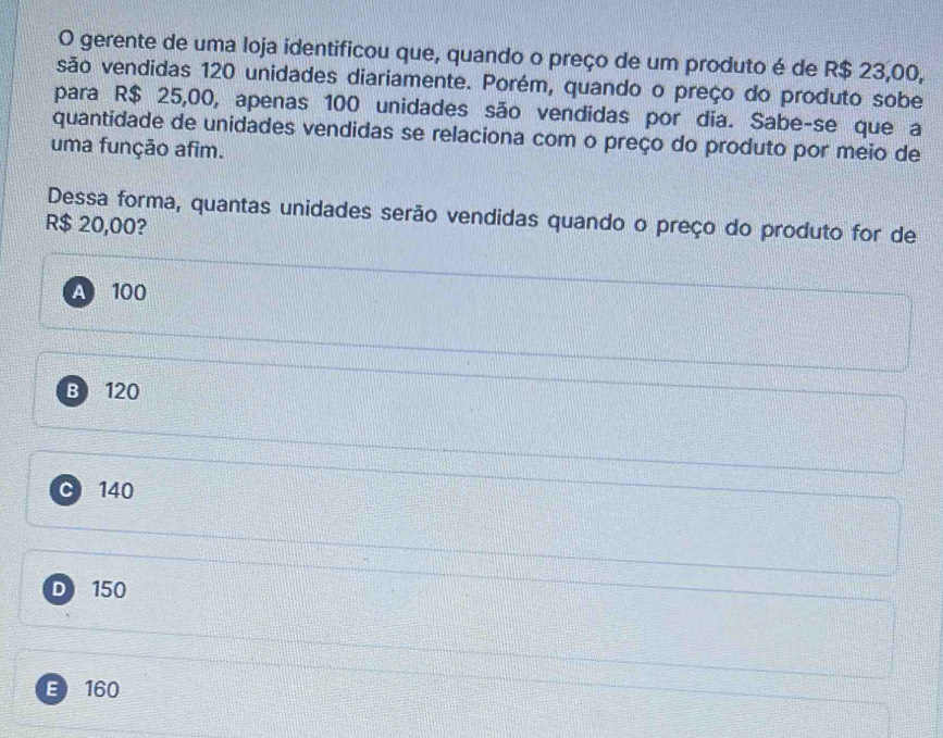 gerente de uma loja identificou que, quando o preço de um produto é de R$ 23,00,
são vendidas 120 unidades diariamente. Porém, quando o preço do produto sobe
para R$ 25,00, apenas 100 unidades são vendidas por dia. Sabe-se que a
quantidade de unidades vendidas se relaciona com o preço do produto por meio de
uma função afim.
Dessa forma, quantas unidades serão vendidas quando o preço do produto for de
R$ 20,00?
A 100
B 120
140
D 150
E 160