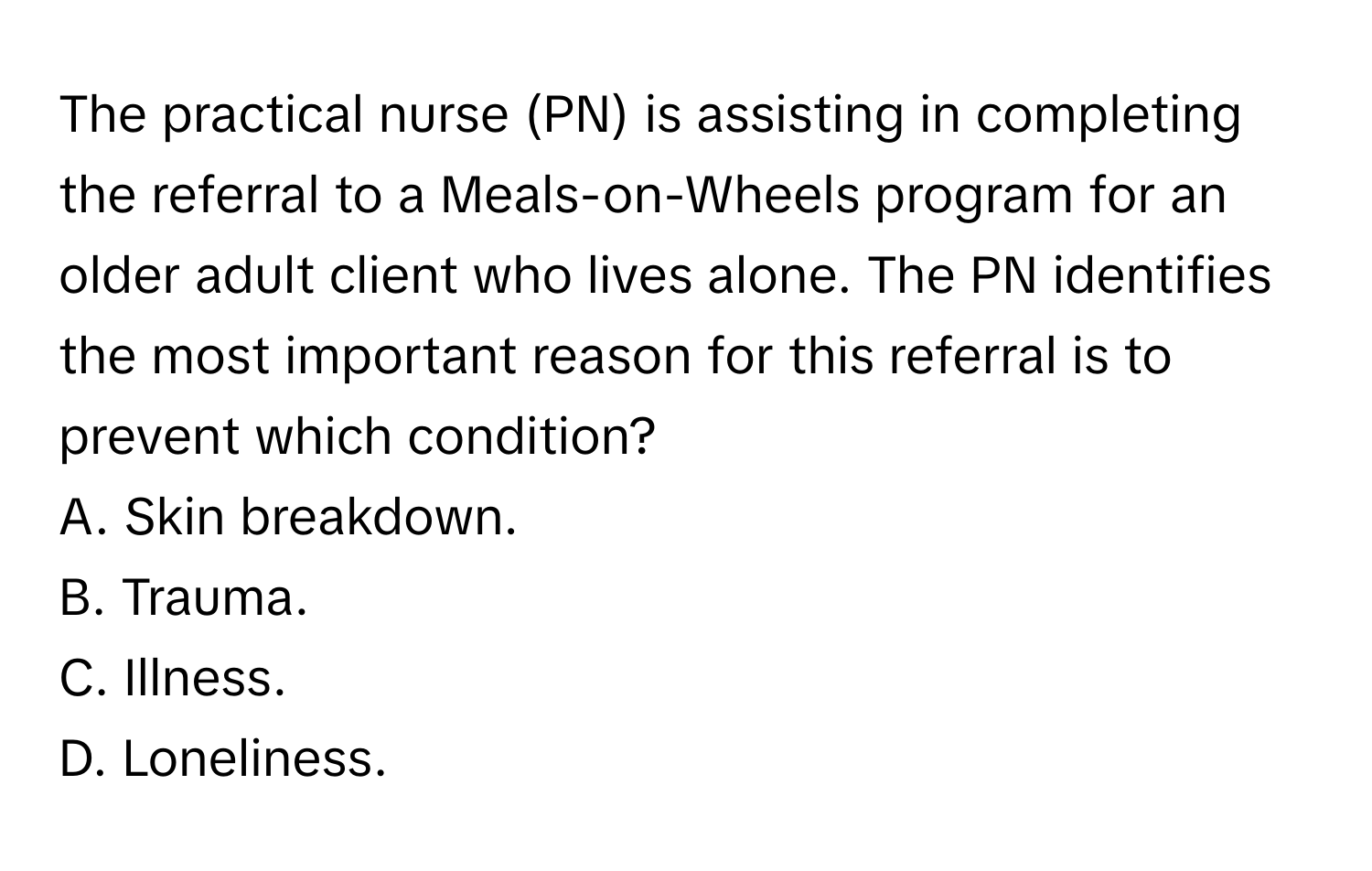 The practical nurse (PN) is assisting in completing the referral to a Meals-on-Wheels program for an older adult client who lives alone. The PN identifies the most important reason for this referral is to prevent which condition?
A. Skin breakdown.
B. Trauma.
C. Illness.
D. Loneliness.