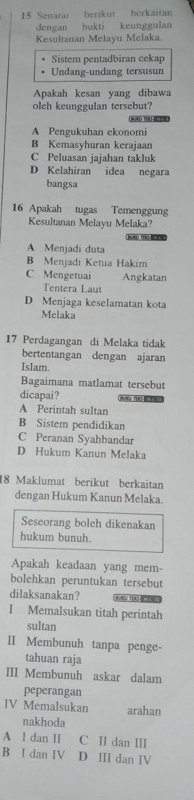 Senarai berikut berkaitan
dengan bukti keunggulan
Kesultanan Melayu Melaka.
Sistem pentadbiran cekap
Undang-undang tersusun
Apakah kesan yang dibawa
oleh keunggulan tersebut?
A Pengukuhan ekonomi
B Kemasyhuran kerajaan
C Peluasan jajahan takluk
D Kelahiran idea negara
bangsa
16 Apakah tugas Temenggung
Kesultanan Melayu Melaka?
OU TEIS -
A Menjadi duta
B Menjadi Ketua Hakim
C Mengetuai Angkatan
Tentera Laut
D Menjaga keselamatan kota
Melaka
17 Perdagangan di Melaka tidak
bertentangan dengan ajaran
Islam.
Bagaimana matlamat tersebut
dicapai? BUKU TER
A Perintah sultan
B Sistem pendidikan
C Peranan Syahbandar
D Hukum Kanun Melaka
18 Maklumat berikut berkaitan
dengan Hukum Kanun Melaka.
Seseorang boleh dikenakan
hukum bunuh.
Apakah keadaan yang mem-
bolehkan peruntukan tersebut
dilaksanakan? BUIOU TEKS MS 
I Memalsukan titah perintah
sultan
II Membunuh tanpa penge-
tahuan raja
III Membunuh askar dalam
peperangan
IV Memalsukan arahan
nakhoda
A I dan II C II dan III
B I dan IV D III dan IV