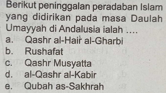 Berikut peninggalan peradaban Islam
yang didirikan pada masa Daulah
Umayyah di Andalusia ialah ....
a. Qashr al-Hair al-Gharbi
b. Rushafat
c. Qashr Musyatta
d. al-Qashr al-Kabir
e. Qubah as-Sakhrah