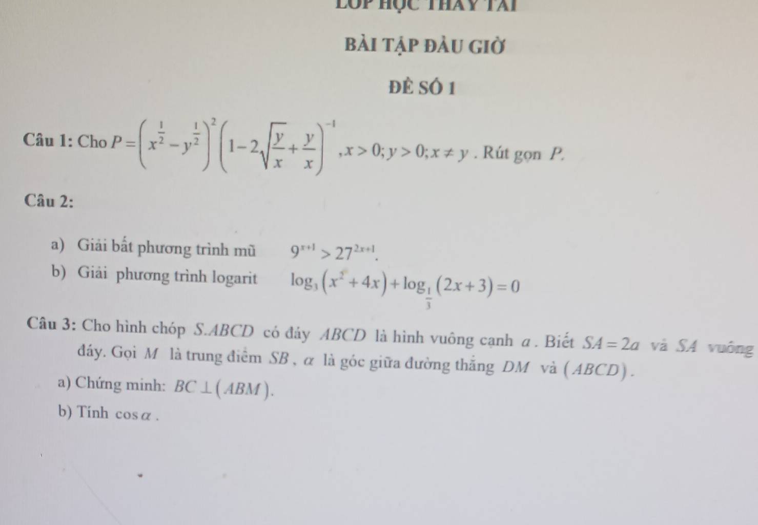 lộp học thay tài 
bài tập đàu giờ 
để SÓ 1 
Câu 1: Cho P=(x^(frac 1)2-y^(frac 1)2)^2(1-2sqrt(frac y)x+ y/x )^-1, x>0; y>0; x!= y. Rút gọn P. 
Câu 2: 
a) Giải bất phương trình mũ 9^(x+1)>27^(2x+1). 
b) Giải phương trình logarit log _3(x^2+4x)+log _ 1/3 (2x+3)=0
Câu 3: Cho hình chóp S. ABCD có đảy ABCD là hình vuông cạnh a. Biết SA=2a và SA vuông 
dáy. Gọi M là trung điểm SB , α là góc giữa đường thắng DM và ( ABCD) . 
a) Chứng minh: BC⊥ (ABM). 
b) Tính cos alpha.