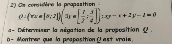 On considère la proposition :
Q:(forall x∈ [0;2])(exists y∈ [ 1/2 ; 3/4 ]); xy-x+2y-1=0
a- Déterminer la négation de la proposition Ω. 
b- Montrer que la propositionΩest vraie.