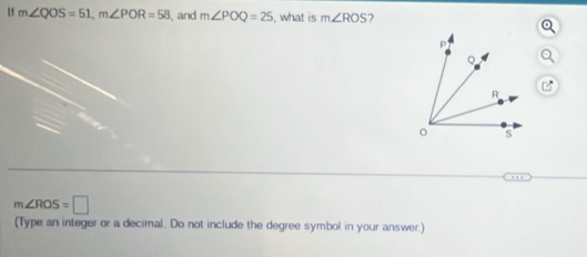 m∠ QOS=51, m∠ POR=58 , and m∠ POQ=25 , what is m∠ ROS 7
m∠ ROS=□
(Type an integer or a decimal. Do not include the degree symbol in your answer.)