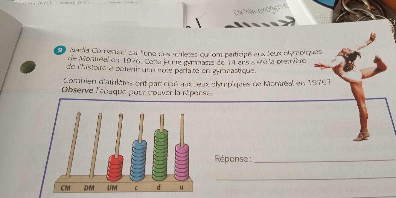 Daniella emogere 
90 Nadia Comaneci est l'une des athlètes qui ont participé aux Jeux olympiques 
de Montréal en 1976. Cette jeune gymnaste de 14 ans a été la première 
de l'histoire à obtenir une note parfaite en gymnastique. 
Combien d'athlètes ont participé aux Jeux olympiques de Montréal en 1976? 
Observe l'abaque pour trouver la réponse. 
Réponse :_ 
_
