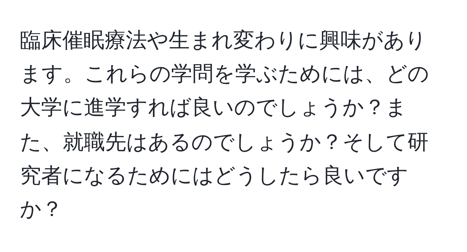 臨床催眠療法や生まれ変わりに興味があります。これらの学問を学ぶためには、どの大学に進学すれば良いのでしょうか？また、就職先はあるのでしょうか？そして研究者になるためにはどうしたら良いですか？