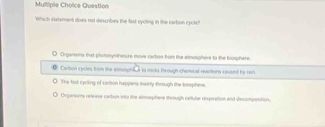 Question
Which statement does not describes the fast cycling in the carbon cycle?
O Organisms that photosynthesize move carbon from the atmosphere to the biosphere.
Carbon cycles from the atmosphice to rocks through chemical reactions caused by rain.
The fast cycling of carbon happens mainly through the biosphere.
Organisms release carbon into the atmosphere through cellular respiration and decomposition.