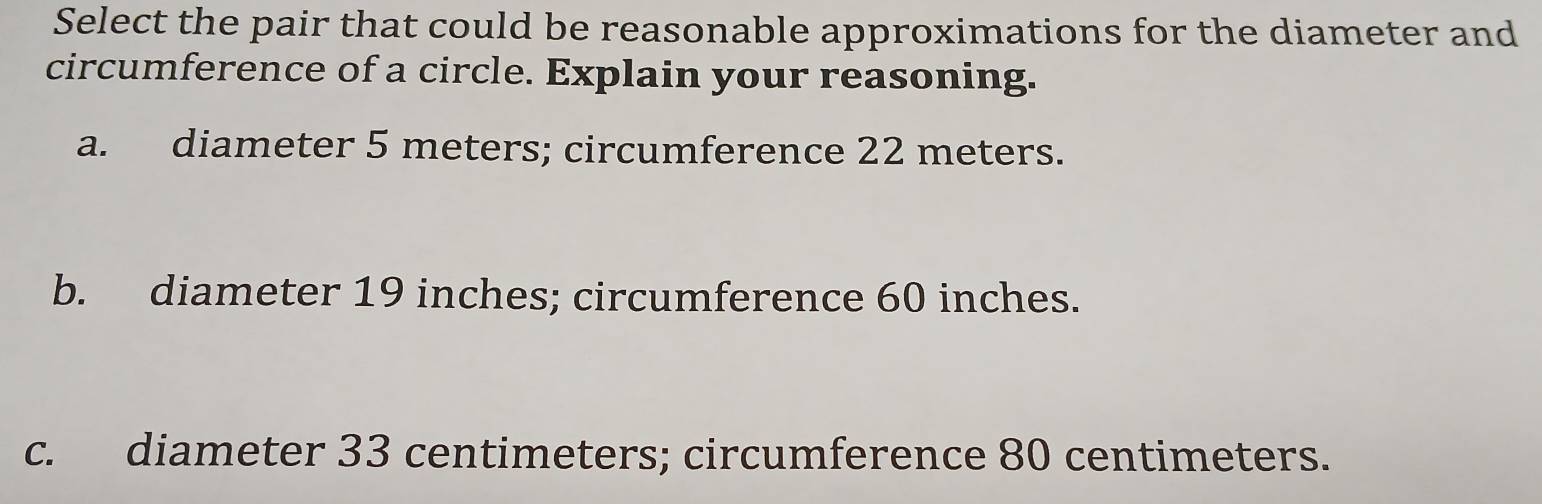 Select the pair that could be reasonable approximations for the diameter and
circumference of a circle. Explain your reasoning.
a. diameter 5 meters; circumference 22 meters.
b. diameter 19 inches; circumference 60 inches.
c. diameter 33 centimeters; circumference 80 centimeters.