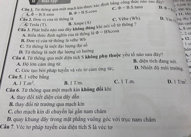 Baitập
Câu 1. Từ thông qua một mạch kín được xác định bằng công thức nảo sau đây?.tanα D. Phi =1 1. 0,048 W
A. phi =B.S. .sina B. Phi =B. S. cos 3ft C. Phi =B.S 480 Wb 1. Một
Cầu 2. Đơn vị của từ thông là C. Vêbe (Wb). D. Vôn ( ng d ây 1
A Tesla (T). B. Ampe (A)
Cầu 3. Phát biểu nào sau đây không đúng khi nói về từ thông ? i cạnh . 8 cm
A. Biểu thức định nghĩa của từ thông là Phi =BScos alpha C. 2 cr
B. Đơn vị của từ thông là vêbe Wb
u 12.
C. Từ thông là một đại lượng đại số 1 c
D. Từ thông là một đại lượng có hướng
hôn
Câu 4. Từ thông qua một diện tích S không phụ thuộc yếu tố nào sau đây? A.
B. diện tích đang xét. C.
A. Độ lớn cảm ứng từ.
C. Góc tạo bởi pháp tuyến và véc tơ cảm ứng từ;. D. Nhiệt độ môi trường. u
Câu 5. 1 vêbe bằng
D.
A. 1T.m^2. B. 1 T/m. C. 1 T.m. 1T/m^2. 
Câu 6. Từ thông qua một mạch kín không đổi khi
A. thay đổi tiết diện của dây dẫn
B. thay đồi từ trường qua mạch kín
C. cho mạch kín di chuyền lại gần nam châm
D. quay khung dây trong mặt phăng vuông góc với trục nam châm
Câu 7. Véc tơ pháp tuyến của diện tích S là véc tơ