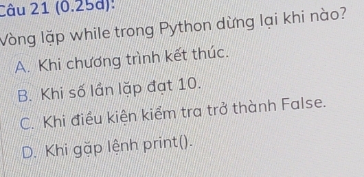 (0.25d):
Vòng lặp while trong Python dừng lại khi nào?
A. Khi chương trình kết thúc.
B. Khi số lần lặp đạt 10.
C. Khi điều kiện kiểm tra trở thành False.
D. Khi gặp lệnh print().