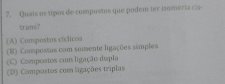 Quais os tipos de compostos que podem ter isomeria cis-
trans?
(A) Compostos cíclicos
(B) Compostos com somente ligações simples
(C) Compostos com ligação dupla
(D) Compostos com ligações triplas