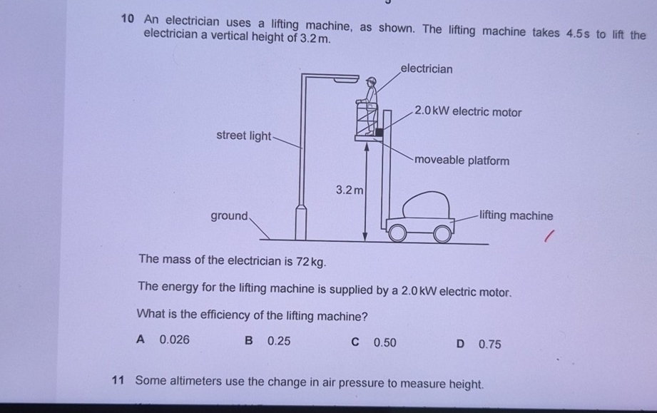 An electrician uses a lifting machine, as shown. The lifting machine takes 4.5s to lift the
electrician a vertical height of 3.2 m.
The mass of the electrician is 72 kg.
The energy for the lifting machine is supplied by a 2.0 kW electric motor.
What is the efficiency of the lifting machine?
A 0.026 B 0.25 C 0.50 D 0.75
11 Some altimeters use the change in air pressure to measure height.