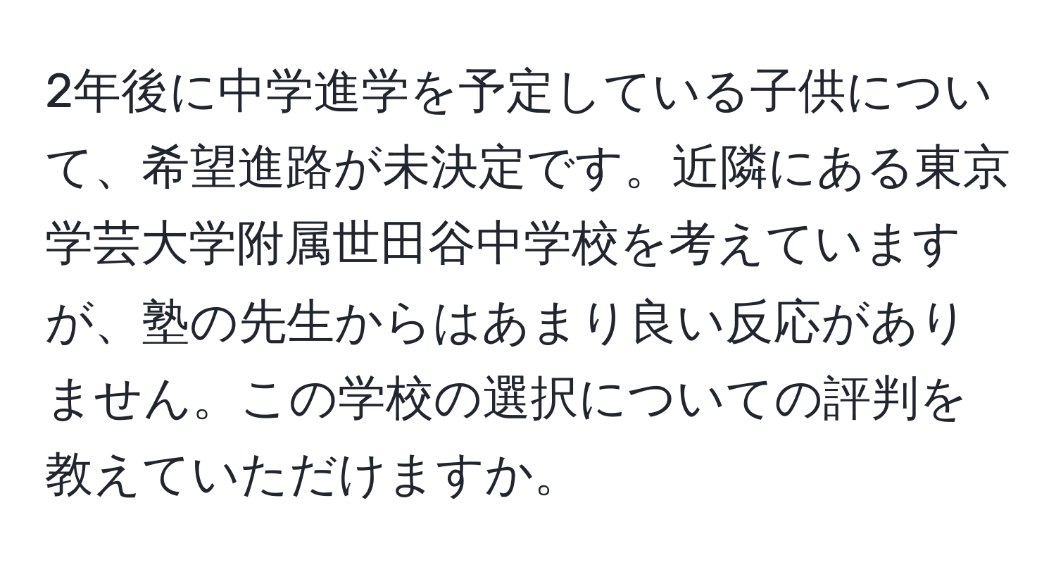 2年後に中学進学を予定している子供について、希望進路が未決定です。近隣にある東京学芸大学附属世田谷中学校を考えていますが、塾の先生からはあまり良い反応がありません。この学校の選択についての評判を教えていただけますか。