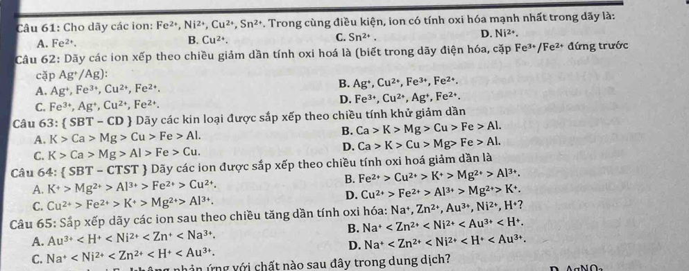 Cho dãy các ion: Fe^(2+),Ni^(2+),Cu^(2+),Sn^(2+). Trong cùng điều kiện, ion có tính oxi hóa mạnh nhất trong dãy là:
A. Fe^(2+). B. Cu^(2+). C. Sn^(2+). D. Ni²+.
Câu 62: Dãy các ion xếp theo chiều giảm dần tính oxi hoá là (biết trong dãy điện hóa, cặp Fe^(3+)/Fe^(2+) đứng trước
cặp Ag^+/Ag)
A. Ag^+,Fe^(3+),Cu^(2+),Fe^(2+).
B. Ag^+,Cu^(2+),Fe^(3+),Fe^(2+).
C. Fe^(3+),Ag^+,Cu^(2+),Fe^(2+).
D. Fe^(3+),Cu^(2+),Ag^+,Fe^(2+).
Câu 63:  SBT-CD  Dãy các kin loại được sắp xếp theo chiều tính khử giảm dần
A. K>Ca>Mg>Cu>Fe>Al.
B. Ca>K>Mg>Cu>Fe>Al.
C. K>Ca>Mg>Al>Fe>Cu.
D. Ca>K>Cu>Mg>Fe>Al.
Câu 64:  SBT-CTST  Dãy các ion được sắp xếp theo chiều tính oxi hoá giảm dần là
B. Fe^(2+)>Cu^(2+)>K^+>Mg^(2+)>Al^(3+).
A. K^+>Mg^(2+)>Al^(3+)>Fe^(2+)>Cu^(2+).
D. Cu^(2+)>Fe^(2+)>Al^(3+)>Mg^(2+)>K^+.
C. Cu^(2+)>Fe^(2+)>K+>Mg^(2+)>Al^(3+).
Câu 65: Sắp xếp dãy các ion sau theo chiều tăng dần tính oxi hóa: Na^+,Zn^(2+),Au^(3+),Ni^(2+),H^+?
A. Au^(3+) B. Na^+
C. Na^+ D. Na^+
1 nhản ứng với chất nào sau đây trong dung dịch?
AN∩