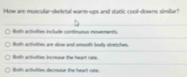 How are muscular-skeletal warm-ups and static cool-downs similar?
Both activities include continuous movements
Both activities are slow and smooth body stretiches.
Both activities increase the heart rae.
Both activities decrease the heart rae.