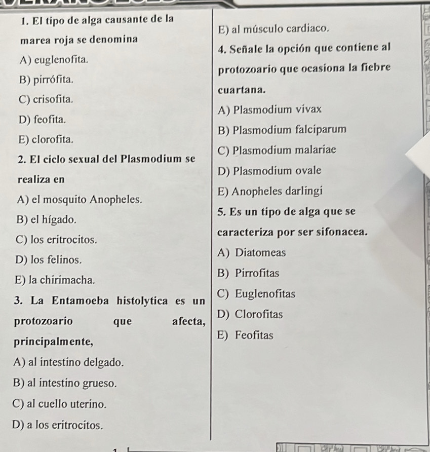 El tipo de alga causante de la
E) al músculo cardiaco.
marea roja se denomina
4. Señale la opción que contiene al
A) euglenofita.
protozoario que ocasiona la fiebre
B) pirrófita.
cuartana.
C) crisofita.
A) Plasmodium vivax
D) feofita.
B) Plasmodium falciparum
E) clorofita.
2. El ciclo sexual del Plasmodium se C) Plasmodium malariae
D) Plasmodium ovale
realiza en
E) Anopheles darlingi
A) el mosquito Anopheles.
5. Es un tipo de alga que se
B) el hígado.
caracteriza por ser sifonacea.
C) los eritrocitos.
A) Diatomeas
D) los felinos.
B) Pirrofitas
E) la chirimacha.
3. La Entamoeba histolytica es un C) Euglenofitas
protozoario que afecta, D) Clorofitas
principalmente,
E) Feofitas
A) al intestino delgado.
B) al intestino grueso.
C) al cuello uterino.
D) a los eritrocitos.