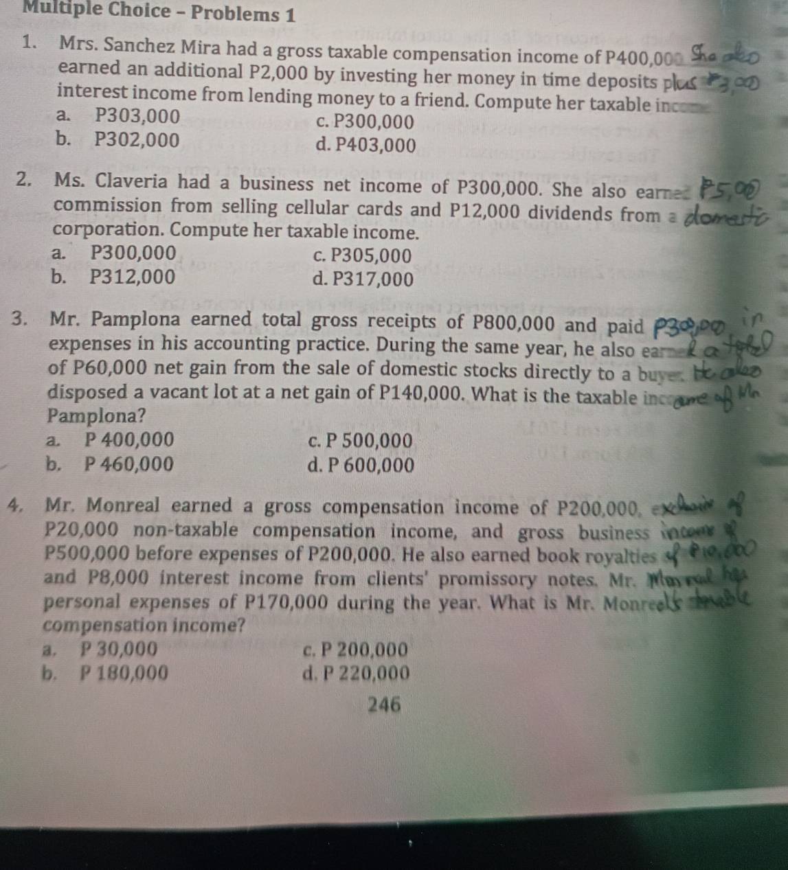 Problems 1
1. Mrs. Sanchez Mira had a gross taxable compensation income of P400,
earned an additional P2,000 by investing her money in time deposits p
interest income from lending money to a friend. Compute her taxable inc
a. P303,000 c. P300,000
b. P302,000 d. P403,000
2. Ms. Claveria had a business net income of P300,000. She also earnes
commission from selling cellular cards and P12,000 dividends from
corporation. Compute her taxable income.
a. P300,000 c. P305,000
b. P312,000 d. P317,000
3. Mr. Pamplona earned total gross receipts of P800,000 and paid
expenses in his accounting practice. During the same year, he also ea
of P60,000 net gain from the sale of domestic stocks directly to a bu
disposed a vacant lot at a net gain of P140,000. What is the taxable in
Pamplona?
a. P 400,000 c. P 500,000
b. P 460,000 d. P 600,000
4. Mr. Monreal earned a gross compensation income of P200,000.
P20,000 non-taxable compensation income, and gross business
P500,000 before expenses of P200,000. He also earned book royalties
and P8,000 interest income from clients' promissory notes. Mr. 
personal expenses of P170,000 during the year. What is Mr. Monre
compensation income?
a. P 30,000 c. P 200,000
b. P 180,000 d. P 220,000
246