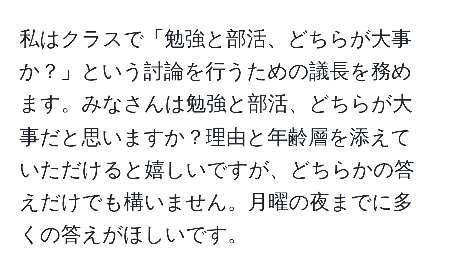 私はクラスで「勉強と部活、どちらが大事か？」という討論を行うための議長を務めます。みなさんは勉強と部活、どちらが大事だと思いますか？理由と年齢層を添えていただけると嬉しいですが、どちらかの答えだけでも構いません。月曜の夜までに多くの答えがほしいです。