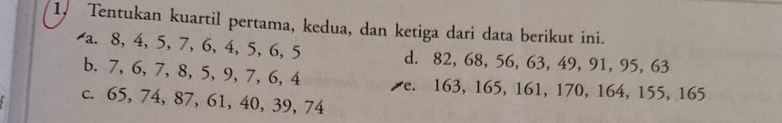 Tentukan kuartil pertama, kedua, dan ketiga dari data berikut ini.
a. 8, 4, 5, 7, 6, 4, 5, 6, 5 d. 82, 68, 56, 63, 49, 91, 95, 63
b. 7, 6, 7, 8, 5, 9, 7, 6, 4 e. 163, 165, 161, 170, 164, 155, 165
c. 65, 74, 87, 61, 40, 39, 74