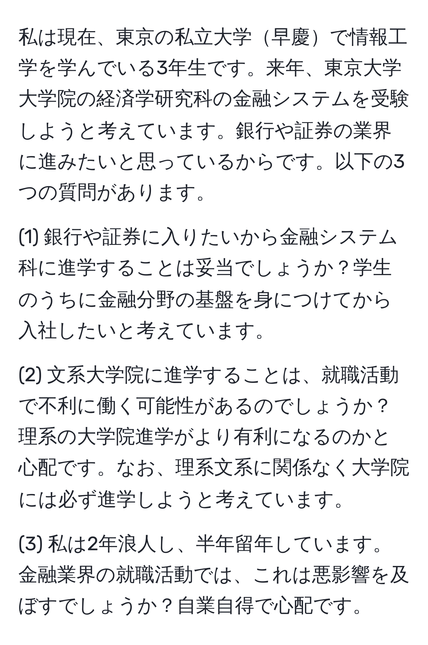 私は現在、東京の私立大学早慶で情報工学を学んでいる3年生です。来年、東京大学大学院の経済学研究科の金融システムを受験しようと考えています。銀行や証券の業界に進みたいと思っているからです。以下の3つの質問があります。

(1) 銀行や証券に入りたいから金融システム科に進学することは妥当でしょうか？学生のうちに金融分野の基盤を身につけてから入社したいと考えています。

(2) 文系大学院に進学することは、就職活動で不利に働く可能性があるのでしょうか？理系の大学院進学がより有利になるのかと心配です。なお、理系文系に関係なく大学院には必ず進学しようと考えています。

(3) 私は2年浪人し、半年留年しています。金融業界の就職活動では、これは悪影響を及ぼすでしょうか？自業自得で心配です。