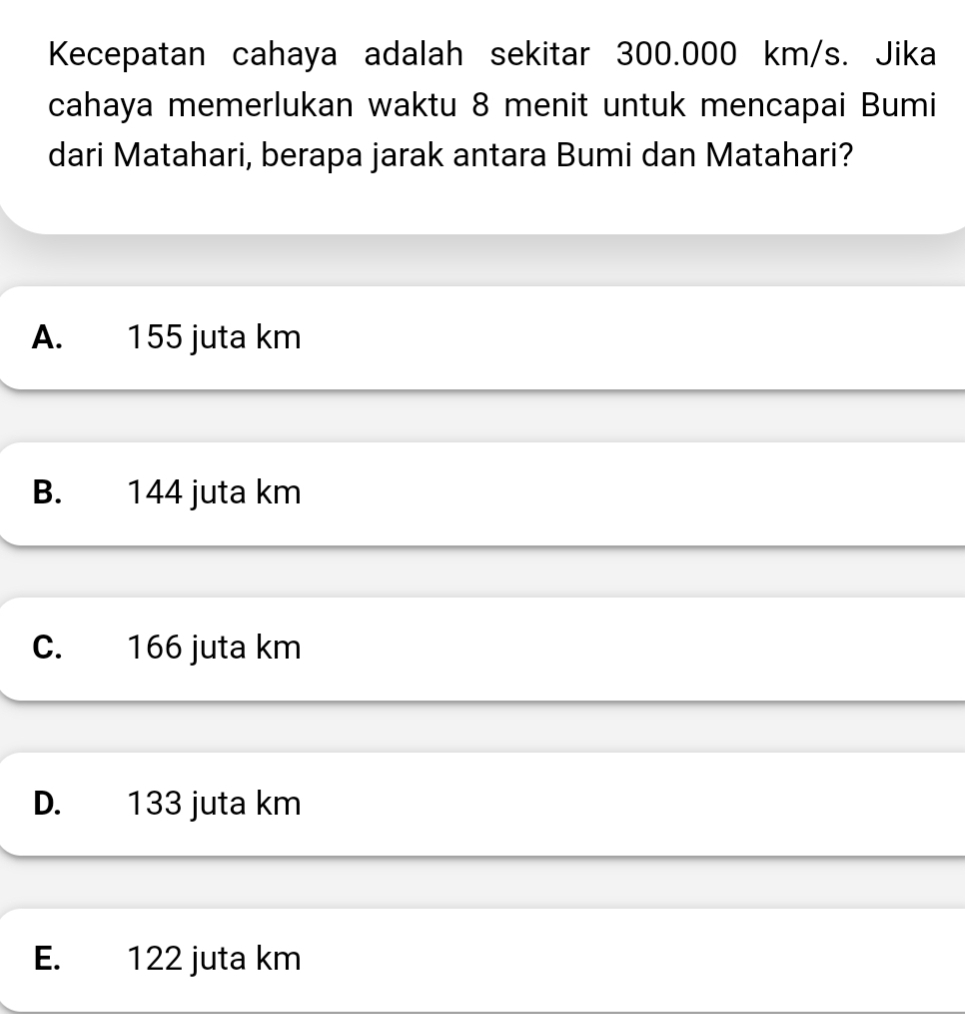 Kecepatan cahaya adalah sekitar 300.000 km/s. Jika
cahaya memerlukan waktu 8 menit untuk mencapai Bumi
dari Matahari, berapa jarak antara Bumi dan Matahari?
A. 155 juta km
B. 144 juta km
C. 166 juta km
D. 133 juta km
E. 122 juta km