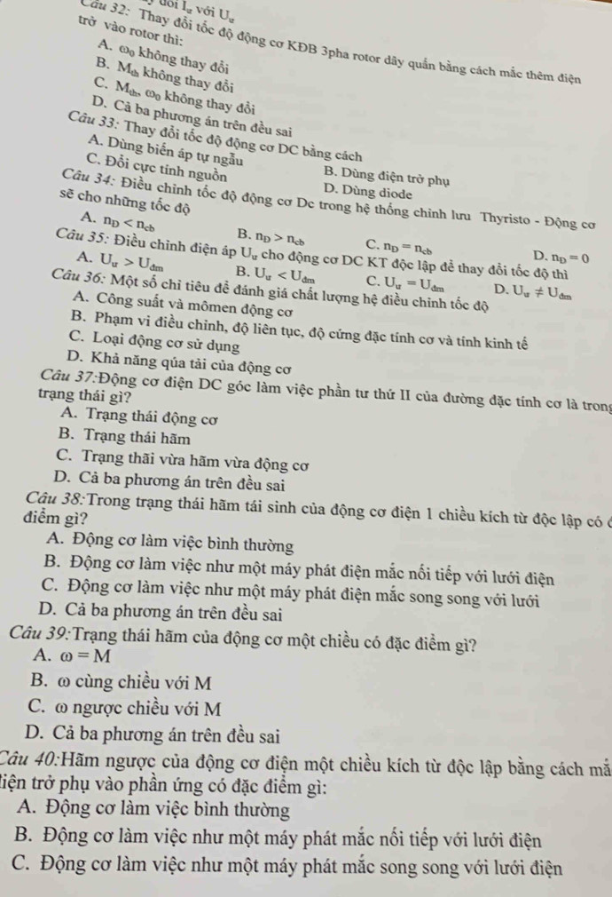 I_u với U_u
trở vào rotor thì:
Cầu 32: Thay đổi tốc độ động cơ KĐB 3pha rọtor dây quần bằng cách mắc thêm điệu
A. omega _0
B. M_th không thay đổi
không thay đổi
C. M_th. ω không thay đồi
D. Cả ba phương án trên đều sai
Câu 33: Thay đổi tốc độ động cơ DC bằng cách
A. Dùng biển áp tự ngẫu
C. Đỗi cực tính nguồn
B. Dùng điện trở phụ
D. Dùng diode
Câu 34: Điều chỉnh tốc độ động cơ Dc trong hệ thống chỉnh lưu Thyristo - Động cơ
sẽ cho những tốc độ D. n_D=0
A. n_D B. n_D>n_cb C. n_D=n_cb
Câu 35: Điều chỉnh điện áp U_u cho động cơ DC KT độc lập để thay đổi tốc độ thì
A. U_u>U_dm B. U_u C. U_u=U_dm D. U_u!= U_dm
Câu 36: Một số chỉ tiêu đề đánh giá chất lượng hệ điều chinh tốc độ
A. Công suất và mômen động cơ
B. Phạm vi điều chinh, độ liên tục, độ cứng đặc tính cơ và tính kinh tế
C. Loại động cơ sử dụng
D. Khả năng qủa tải của động cơ
Câu 37:D Động cơ điện DC góc làm việc phần tư thứ II của đường đặc tính cơ là trong
trạng thái gì?
A. Trạng thái động cơ
B. Trạng thái hãm
C. Trạng thãi vừa hãm vừa động cơ
D. Cả ba phương án trên đều sai
Câu 38:Trong trạng thái hãm tái sinh của động cơ điện 1 chiều kích từ độc lập có ở
điểm gì?
A. Động cơ làm việc bình thường
B. Động cơ làm việc như một máy phát điện mắc nối tiếp với lưới điện
C. Động cơ làm việc như một máy phát điện mắc song song với lưới
D. Cả ba phương án trên đều sai
Câu 39:Trạng thái hãm của động cơ một chiều có đặc điểm gì?
A. omega =M
B. ω cùng chiều với M
C. ω ngược chiều với M
D. Cả ba phương án trên đều sai
Câu 40:Hãm ngược của động cơ điện một chiều kích từ độc lập bằng cách mắ
tiện trở phụ vào phần ứng có đặc điểm gì:
A. Động cơ làm việc bình thường
B. Động cơ làm việc như một máy phát mắc nối tiếp với lưới điện
C. Động cơ làm việc như một máy phát mắc song song với lưới điện