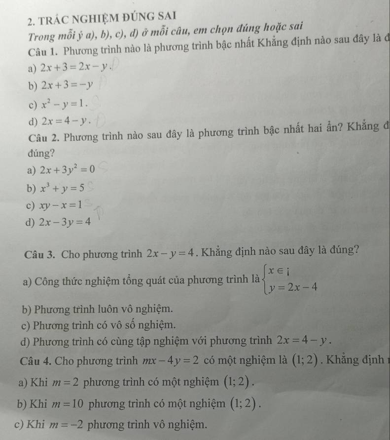 tRÁC NGHIỆM đÚNG SAI
Trong mỗi ý a), b), c), d) ở mỗi câu, em chọn đúng hoặc sai
Câu 1. Phương trình nào là phương trình bậc nhất Khẳng định nào sau đây là đ
a) 2x+3=2x-y.
b) 2x+3=-y
c) x^2-y=1.
d) 2x=4-y. 
Câu 2. Phương trình nào sau đây là phương trình bậc nhất hai ẩn? Khẳng đ
đúng?
a) 2x+3y^2=0
b) x^3+y=5
c) xy-x=1
d) 2x-3y=4
Câu 3. Cho phương trình 2x-y=4. Khẳng định nào sau đây là đúng?
a) Công thức nghiệm tổng quát của phương trình là beginarrayl x∈ i y=2x-4endarray.
b) Phương trình luôn vô nghiệm.
c) Phương trình có vô số nghiệm.
d) Phương trình có cùng tập nghiệm với phương trình 2x=4-y. 
Câu 4. Cho phương trình mx-4y=2 có một nghiệm là (1;2). Khẳng định 1
a) Khi m=2 phương trình có một nghiệm (1;2).
b) Khi m=10 phương trình có một nghiệm (1;2).
c) Khi m=-2 phương trình vô nghiệm.