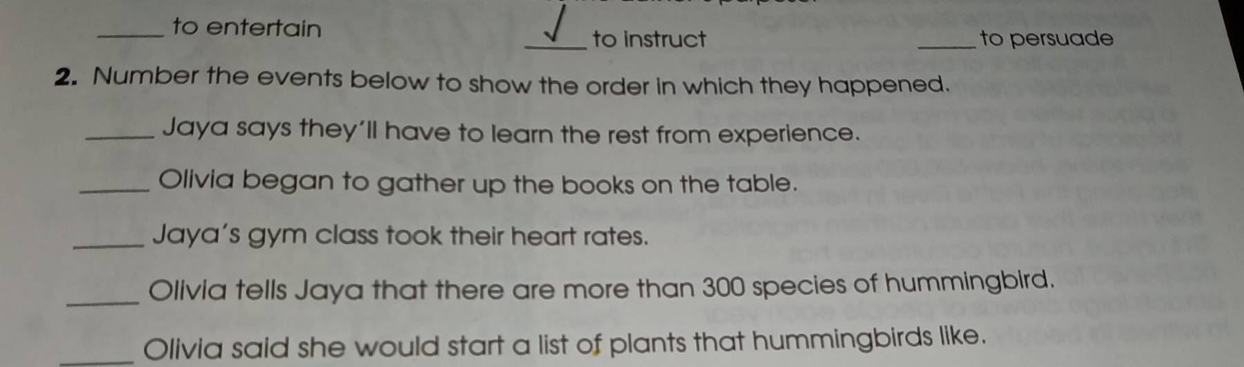 to entertain 
_to instruct _to persuade 
2. Number the events below to show the order in which they happened. 
_Jaya says they'll have to learn the rest from experience. 
_Olivia began to gather up the books on the table. 
_Jaya's gym class took their heart rates. 
_Olivia tells Jaya that there are more than 300 species of hummingbird. 
Olivia said she would start a list of plants that hummingbirds like.