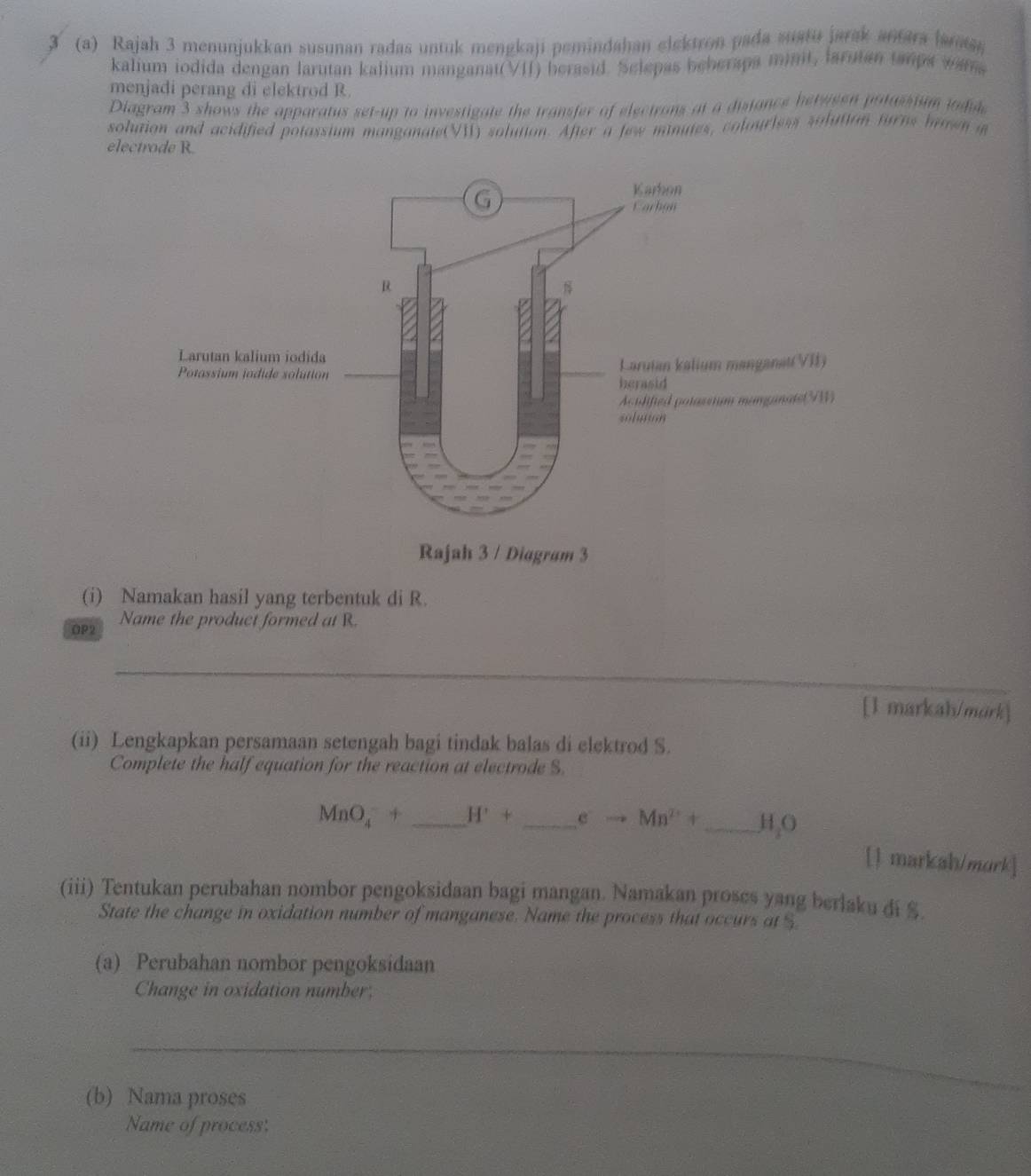 3 (a) Rajah 3 menunjukkan susunan radas untuk mengkaji pemindahan elektron pada suatu jarak antara larats 
kalium iodida dengan larutan kalium manganat(VII) berasid. Selepas beberapa minit, larutan tamps wara 
menjadi perang di elektrod R. 
Diagram 3 shows the apparatus set-up to investigate the transfer of electrons at a distance berweon potassium todule 
solution and acidified potassium manganate(VI) solution. After a few minutes, colourless solution furns boen i 
electrode R. 
Rajah 3 / Diagram 3 
(i) Namakan hasil yang terbentuk di R. 
OP2 Name the product formed at R. 
_ 
[1 markah/mark] 
(ii) Lengkapkan persamaan setengah bagi tindak balas di elektrod S. 
Complete the half equation for the reaction at electrode S.
MnO_4^(-+ _ H'+ _ ) eto Mn^(2+)+ _  H, O
[1 markah/mork] 
(iii) Tentukan perubahan nombor pengoksidaan bagi mangan. Namakan proses yang berlaku di $. 
State the change in oxidation number of manganese. Name the process that occurs at $
(a) Perubahan nombor pengoksidaan 
Change in oxidation number; 
_ 
(b) Nama proses 
Name of process: