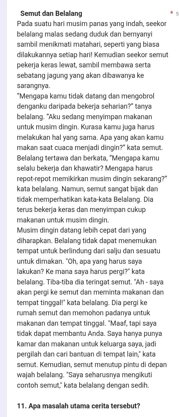 Semut dan Belalang
Pada suatu hari musim panas yang indah, seekor
belalang malas sedang duduk dan bernyanyi
sambil menikmati matahari, seperti yang biasa
dilakukannya setiap hari! Kemudian seekor semut
pekerja keras lewat, sambil membawa serta
sebatang jagung yang akan dibawanya ke
sarangnya.
“Mengapa kamu tidak datang dan mengobrol
denganku daripada bekerja seharian?” tanya
belalang. “Aku sedang menyimpan makanan
untuk musim dingin. Kurasa kamu juga harus
melakukan hal yang sama. Apa yang akan kamu
makan saat cuaca menjadi dingin?” kata semut.
Belalang tertawa dan berkata, “Mengapa kamu
selalu bekerja dan khawatir? Mengapa harus
repot-repot memikirkan musim dingin sekarang?”
kata belalang. Namun, semut sangat bijak dan
tidak memperhatikan kata-kata Belalang. Dia
terus bekerja keras dan menyimpan cukup
makanan untuk musim dingin.
Musim dingin datang lebih cepat dari yang
diharapkan. Belalang tidak dapat menemukan
tempat untuk berlindung dari salju dan sesuatu
untuk dimakan. "Oh, apa yang harus saya
lakukan? Ke mana saya harus pergi?" kata
belalang. Tiba-tiba dia teringat semut. "Ah - saya
akan pergi ke semut dan meminta makanan dan
tempat tinggal!" kata belalang. Dia pergi ke
rumah semut dan memohon padanya untuk
makanan dan tempat tinggal. "Maaf, tapi saya
tidak dapat membantu Anda. Saya hanya punya
kamar dan makanan untuk keluarga saya, jadi
pergilah dan cari bantuan di tempat lain," kata
semut. Kemudian, semut menutup pintu di depan
wajah belalang. "Saya seharusnya mengikuti
contoh semut," kata belalang dengan sedih.
11. Apa masalah utama cerita tersebut?