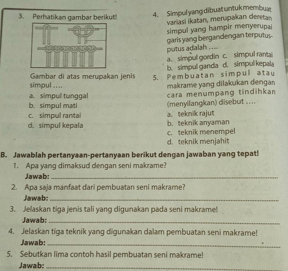 Perhatikan gambar berikut!
4. Simpul yang dibuat untuk membuat
variasi ikatan, merupakan deretan
simpul yang hampir menyerupai
garis yang bergandengan terputus-
putus adalah ...
a. simpul gordin c. simpul rantai
b. simpul ganda d. simpul kepala
Gambar di atas merupakan jenis 5. Pembuatan simpul atau
simpul .... makrame yang dilakukan dengan
a. simpul tunggal
cara menumpang tindihkan
b. simpul mati
(menyilangkan) disebut …..
c. simpul rantai a. teknik rajut
d. simpul kepala b. teknik anyaman
c. teknik menempel
d. teknik menjahit
B. Jawablah pertanyaan-pertanyaan berikut dengan jawaban yang tepat!
1. Apa yang dimaksud dengan seni makrame?
Jawab:_
2. Apa saja manfaat dari pembuatan seni makrame?
Jawab:_
3. Jelaskan tiga jenis tali yang digunakan pada seni makrame!
Jawab:_
4. Jelaskan tiga teknik yang digunakan dalam pembuatan seni makrame!
Jawab:_
5. Sebutkan lima contoh hasil pembuatan seni makrame!
Jawab:_