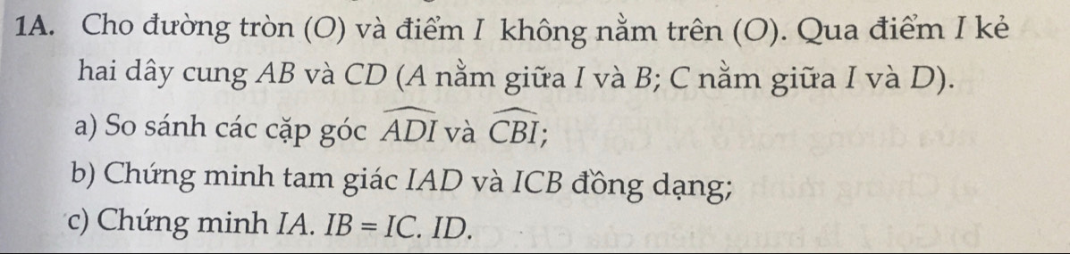 Cho đường tròn (O) và điểm I không nằm trên (O). Qua điểm I kẻ 
hai dây cung AB và CD (A nằm giữa I và B; C nằm giữa I và D). 
a) So sánh các cặp góc widehat ADI và widehat CBI; 
b) Chứng minh tam giác IAD và ICB đồng dạng; 
c) Chứng minh IA. IB=IC. ID.