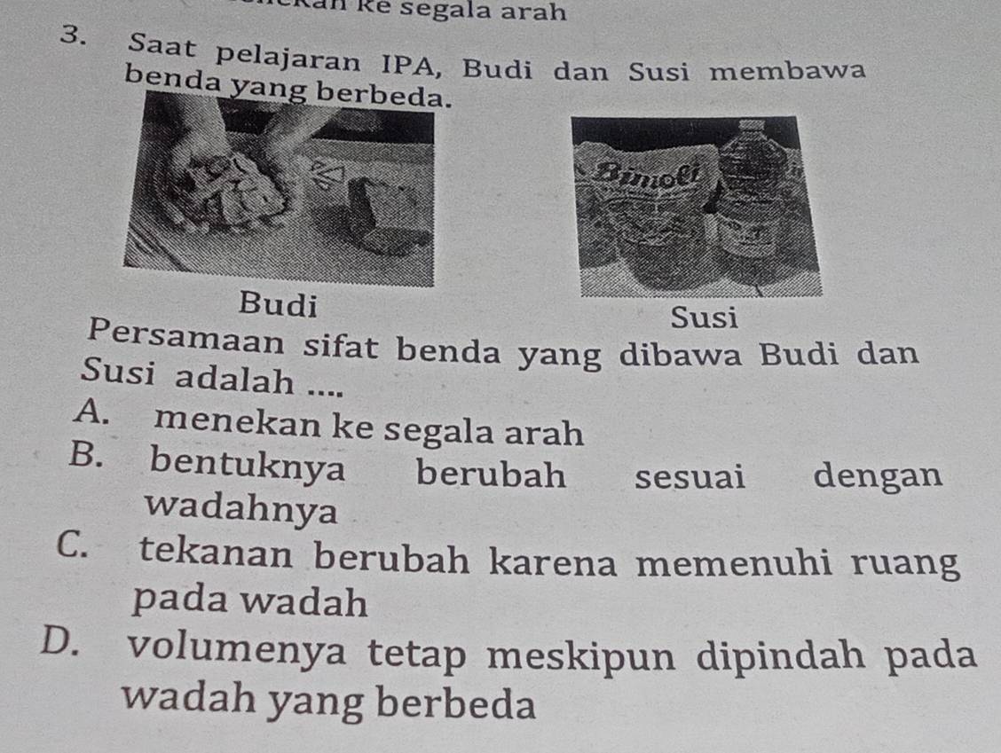 Ran Rê segala arah
3. Saat pelajaran IPA, Budi dan Susi membawa
benda yan
Budi
Susi
Persamaan sifat benda yang dibawa Budi dan
Susi adalah ....
A. menekan ke segala arah
B. bentuknya berubah sesuai dengan
wadahnya
C. tekanan berubah karena memenuhi ruang
pada wadah
D. volumenya tetap meskipun dipindah pada
wadah yang berbeda