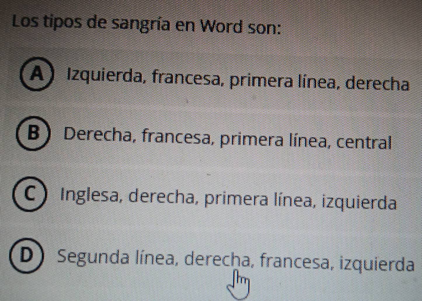 Los tipos de sangría en Word son:
A) Izquierda, francesa, primera línea, derecha
B  Derecha, francesa, primera línea, central
C ) Inglesa, derecha, primera línea, izquierda
D Segunda línea, derecha, francesa, izquierda