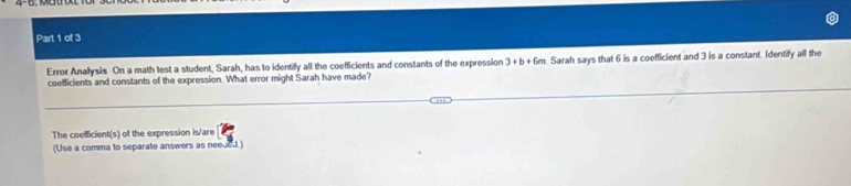 Error Anallysis On a math test a student, Sarah, has to identify all the coefficients and constants of the expression 3+b+6m Sarah says that 6 is a coefficient and 3 is a constant. Identify all the 
coefficients and constants of the expression. What error might Sarah have made? 
The coefficient(s) of the expression is/are 
(Use a comma to separate answers as needed.)