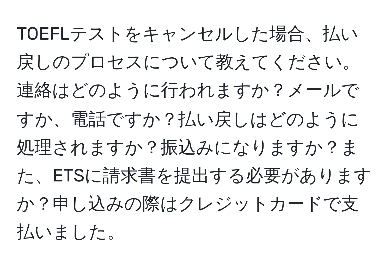 TOEFLテストをキャンセルした場合、払い戻しのプロセスについて教えてください。連絡はどのように行われますか？メールですか、電話ですか？払い戻しはどのように処理されますか？振込みになりますか？また、ETSに請求書を提出する必要がありますか？申し込みの際はクレジットカードで支払いました。