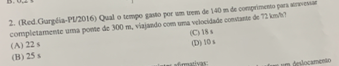 (Red.Gurgéia-PI/2016) Qual o tempo gasto por um trem de 140 m de comprimento para atravessar
completamente uma ponte de 300 m, viajando com uma velocidade constante de 72 km/h?
(A) 22 s (C) 18s
(D) 10 s
(B) 25 s
atas afrmativas:
u u m deslocamento