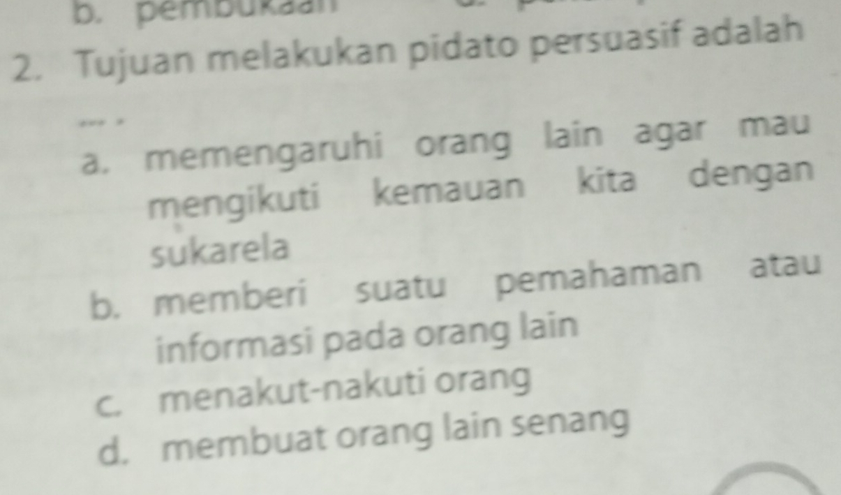 b. pembukaan
2. Tujuan melakukan pidato persuasif adalah
,.. ,
a, memengaruhi orang lain agar mau
mengikuti kemauan kita dengan
sukarela
b. memberi suatu pemahaman atau
informasi pada orang lain
c. menakut-nakuti orang
d. membuat orang lain senang