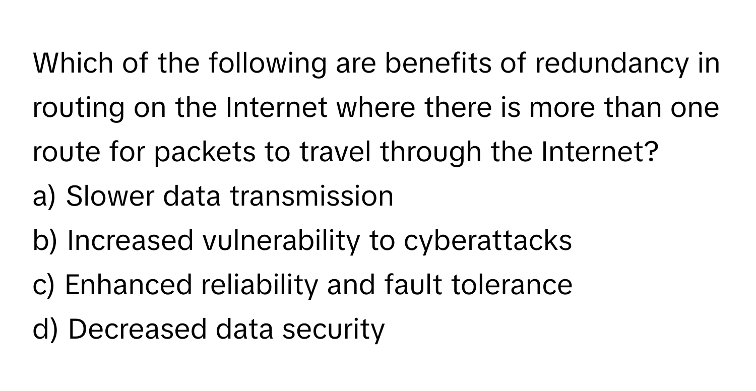 Which of the following are benefits of redundancy in routing on the Internet where there is more than one route for packets to travel through the Internet?

a) Slower data transmission 
b) Increased vulnerability to cyberattacks 
c) Enhanced reliability and fault tolerance 
d) Decreased data security