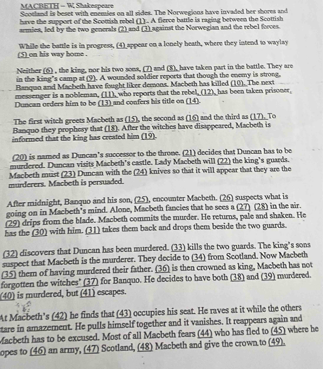 MACBETH - W Shakespeare
Scotland is beset with enemies on all sides. The Norwegions have invaded her shores and
have the support of the Scottish rebel (1) . A fierce battle is raging between the Scottish
armies, led by the two generals (2) and (3) against the Norwegian and the rebel forces.
While the battle is in progress, (4) appear on a lonely heath, where they intend to waylay
(5) on his way home .
Neither (6) , the king, nor his two sons, (7) and (8), have taken part in the battle. They are
in the king’s camp at (9). A wounded soldier reports that though the enemy is strong,
Banquo and Macbeth have fought liker demons. Macbeth has killed (10). The next
messenger is a nobleman, (11), who reports that the rebel, (12), has been taken prisoner,
Duncan orders him to be (13) and confers his title on (14).
The first witch greets Macbeth as (15), the second as (16) and the third as (17). To
Banquo they prophesy that (18). After the witches have disappeared, Macbeth is
informed that the king has created him (19).
(20) is narned as Duncan’s successor to the throne. (21) decides that Duncan has to be
murdered. Duncan visits Macbeth’s castle. Lady Macbeth will (22) the king’s guards.
Macbeth must (23) Duncan with the (24) knives so that it will appear that they are the
murderers. Macbeth is persuaded.
After midnight, Banquo and his son, (25), encounter Macbeth. (26) suspects what is
going on in Macbeth’s mind. Alone, Macbeth fancies that he sees a (27) (28) in the air.
(29) drips from the blade. Macbeth commits the murder. He returns, pale and shaken. He
has the (30) with him. (31) takes them back and drops them beside the two guards.
(32) discovers that Duncan has been murdered. (33) kills the two guards. The king’s sons
suspect that Macbeth is the murderer. They decide to (34) from Scotland. Now Macbeth
(35) them of having murdered their father. (36) is then crowned as king, Macbeth has not
forgotten the witches’ (37) for Banquo. He decides to have both (38) and (39) murdered.
(40) is murdered, but (41) escapes.
At Macbeth’s (42) he finds that (43) occupies his seat. He raves at it while the others
tare in amazement. He pulls himself together and it vanishes. It reappears again and
Macbeth has to be excused. Most of all Macbeth fears (44) who has fled to (45) where he
opes to (46) an army, (47) Scotland, (48) Macbeth and give the crown to (49).