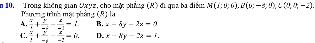 Trong không gian Oxyz, cho mặt phẳng (R) đi qua ba điểm M(1;0;0), B(0;-8;0), C(0;0;-2). 
Phương trình mặt phẳng (R) là
A.  x/1 + y/-8 + z/-2 =1. B. x-8y-2z=0.
C.  x/1 + y/-8 + z/-2 =0. D. x-8y-2z=1.