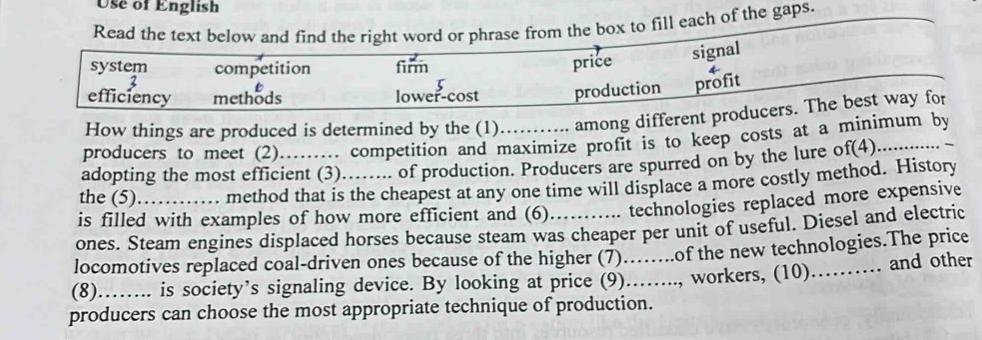 Use of English 
Read the text below and find the right word or phrase from the box to fill each of the gaps. 
system competition firm 
price signal 
efficiency methods lower-cost production profit 
How things are produced is determined by the (1). among different producers. The best way for 
producers to meet (2) ... competition and maximize profit is to keep costs at a minimum by 
adopting the most efficient (3). …. of production. Producers are spurred on by the lure of(4) 
the (5) method that is the cheapest at any one time will displace a more costly method. History 
is filled with examples of how more efficient and (6) technologies replaced more expensive 
ones. Steam engines displaced horses because steam was cheaper per unit of useful. Diesel and electric 
locomotives replaced coal-driven ones because of the higher (7)..of the new technologies.The price 
(8)…….. is society’s signaling device. By looking at price (9)…….., workers, (10)._ and other 
producers can choose the most appropriate technique of production.