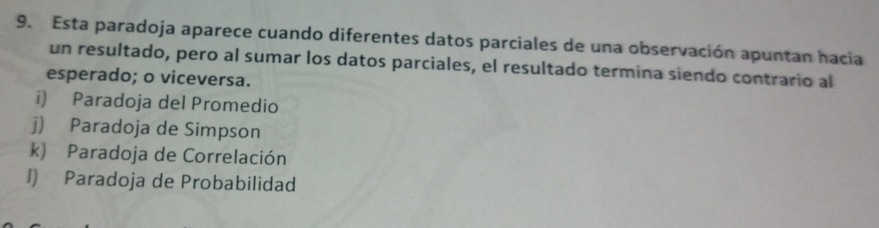 Esta paradoja aparece cuando diferentes datos parciales de una observación apuntan hacia
un resultado, pero al sumar los datos parciales, el resultado termina siendo contrario al
esperado; o viceversa.
i) Paradoja del Promedio
j) Paradoja de Simpson
k) Paradoja de Correlación
1) Paradoja de Probabilidad