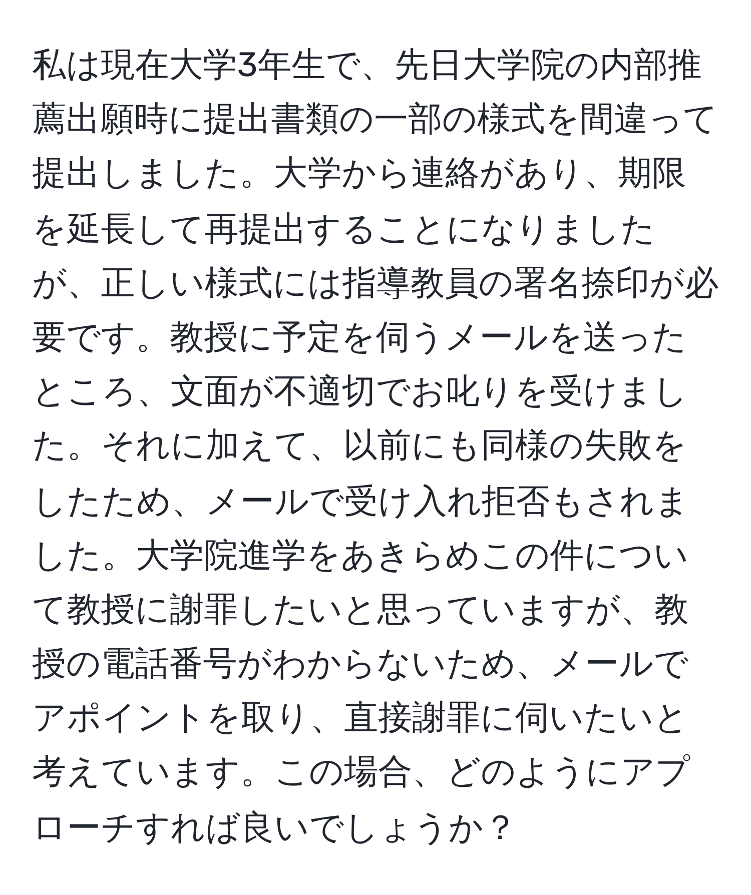 私は現在大学3年生で、先日大学院の内部推薦出願時に提出書類の一部の様式を間違って提出しました。大学から連絡があり、期限を延長して再提出することになりましたが、正しい様式には指導教員の署名捺印が必要です。教授に予定を伺うメールを送ったところ、文面が不適切でお叱りを受けました。それに加えて、以前にも同様の失敗をしたため、メールで受け入れ拒否もされました。大学院進学をあきらめこの件について教授に謝罪したいと思っていますが、教授の電話番号がわからないため、メールでアポイントを取り、直接謝罪に伺いたいと考えています。この場合、どのようにアプローチすれば良いでしょうか？