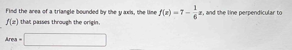 Find the area of a triangle bounded by the y axis, the line f(x)=7- 1/6 x , and the line perpendicular to
f(x) that passes through the origin.
Area=□