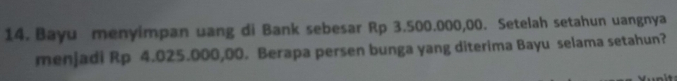 Bayu menyimpan uang di Bank sebesar Rp 3.500.000,00. Setelah setahun uangnya 
menjadi Rp 4.025.000,00. Berapa persen bunga yang diterima Bayu selama setahun?