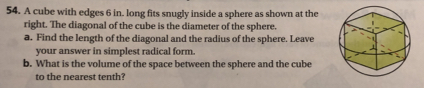 A cube with edges 6 in. long fits snugly inside a sphere as shown at the 
right. The diagonal of the cube is the diameter of the sphere. 
a. Find the length of the diagonal and the radius of the sphere. Leave 
your answer in simplest radical form. 
b. What is the volume of the space between the sphere and the cube 
to the nearest tenth?