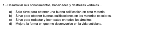 1.- Desarrollar mis conocimientos, habilidades y destrezas verbales...
a) Solo sirve para obtener una buena calificación en esta materia.
b) Sirve para obtener buenas calificaciones en las materias escolares.
c) Sirve para redactar y leer textos en todos los ámbitos.
d) Mejora la forma en que me desenvuelvo en la vida cotidiana.