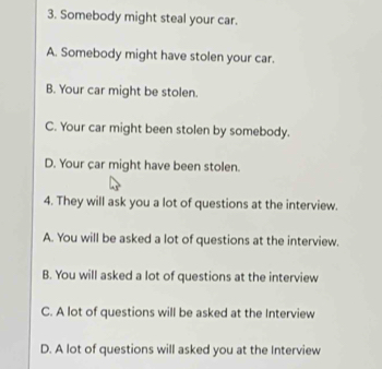 Somebody might steal your car.
A. Somebody might have stolen your car.
B. Your car might be stolen.
C. Your car might been stolen by somebody.
D. Your car might have been stolen.
4. They will ask you a lot of questions at the interview.
A. You will be asked a lot of questions at the interview.
B. You will asked a lot of questions at the interview
C. A lot of questions will be asked at the Interview
D. A lot of questions will asked you at the Interview