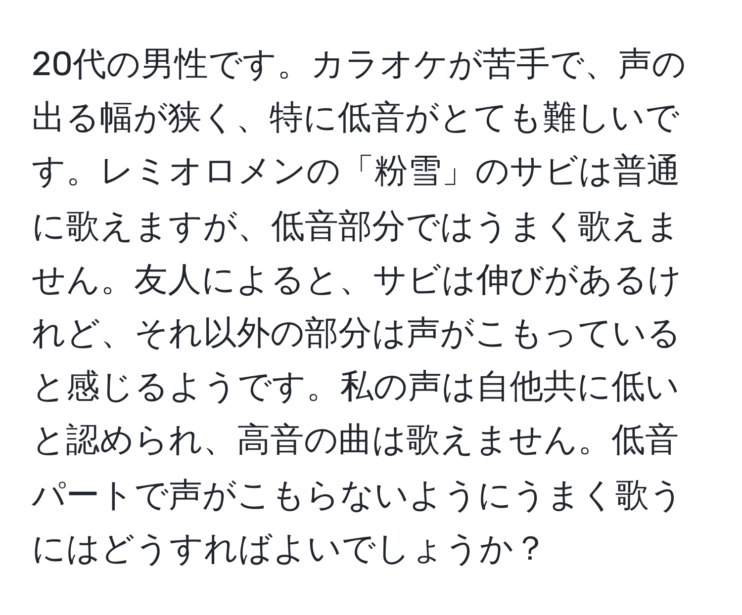 20代の男性です。カラオケが苦手で、声の出る幅が狭く、特に低音がとても難しいです。レミオロメンの「粉雪」のサビは普通に歌えますが、低音部分ではうまく歌えません。友人によると、サビは伸びがあるけれど、それ以外の部分は声がこもっていると感じるようです。私の声は自他共に低いと認められ、高音の曲は歌えません。低音パートで声がこもらないようにうまく歌うにはどうすればよいでしょうか？