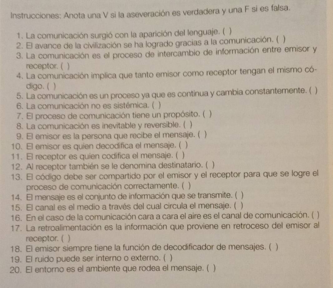 Instrucciones: Anota una V si la aseveración es verdadera y una F si es falsa. 
1. La comunicación surgió con la aparición del lenguaje. ( ) 
2. El avance de la civilización se ha logrado gracias a la comunicación. ( ) 
3. La comunicación es el proceso de intercambio de información entre emisor y 
receptor. ( ) 
4. La comunicación implica que tanto emisor como receptor tengan el mismo có- 
digo. ( ) 
5. La comunicación es un proceso ya que es continua y cambia constantemente. ( ) 
6. La comunicación no es sistémica. ( 
7. El proceso de comunicación tiene un propósito. ( ) 
8. La comunicación es inevitable y reversible. ( ) 
9. El emisor es la persona que recibe el mensaje. ( 
10. El emisor es quien decodifica el mensaje. ( ) 
11. El receptor es quien codifica el mensaje. ( ) 
12. Al receptor también se le denomina destinatario. (  
13. El código debe ser compartido por el emisor y el receptor para que se logre el 
proceso de comunicación correctamente. ( ) 
14. El mensaje es el conjunto de información que se transmite. ( ) 
15. El canal es el medio a través del cual circula el mensaje. ( ) 
16. En el caso de la comunicación cara a cara el aire es el canal de comunicación. ( ) 
17. La retroalimentación es la información que proviene en retroceso del emisor al 
receptor. ( ) 
18. El emisor siempre tiene la función de decodificador de mensajes. ( ) 
19. El ruido puede ser interno o externo. ( ) 
20. El entorno es el ambiente que rodea el mensaje. ( )